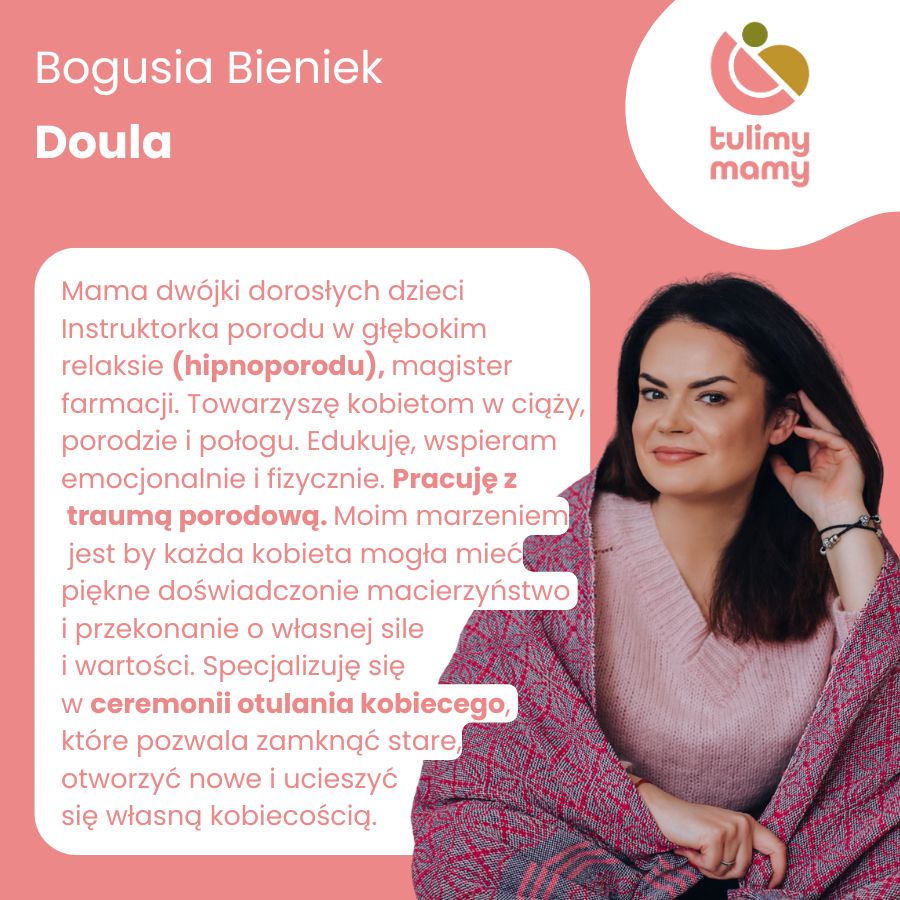 
                    Bogusia Bieniek – doula zrzeszona w Stowarzyszeniu Doula w Polsce, magister farmacji,
                    instruktorka porodu w głębokim relaksie (hipnoporodu). Na co dzień towarzyszy kobietom
                    w ciąży, porodzie i połogu, edukuje, pracuje z traumą porodową, wspiera emocjonalnie i
                    fizycznie. Specjalizuje się w ceremonii kobiecego otulenia, które pozwala zamknąć stare,
                    otworzyć nowe i ucieszyć się własną kobiecością.