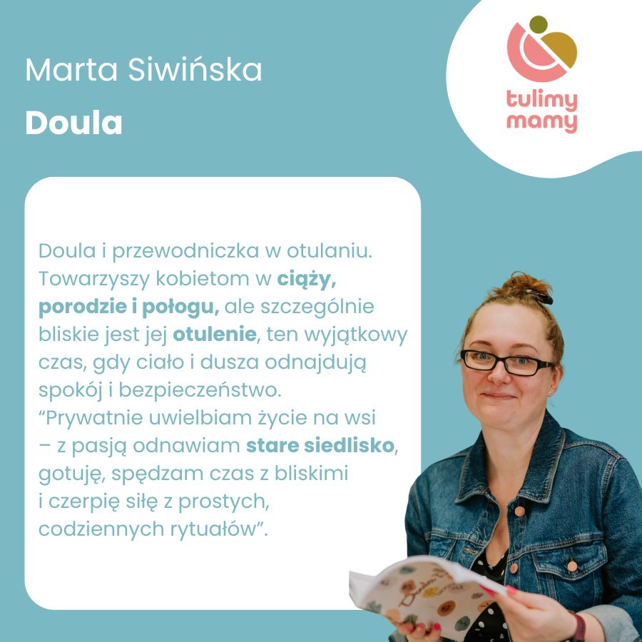 
                    Marta Siwińska. Doula i przewodniczka w otulaniu. Towarzyszy kobietom w ciąży,
                    porodzie i połogu, ale szczególnie bliskie jest jej otulenie, ten wyjątkowy czas, gdy ciało i dusza odnajdują spokój i bezpieczeństwo.
                    Prywatnie uwielbiam życie na wsi – z pasją odnawiam stare siedlisko, gotuje, spędzam czas z bliskimi 
                    i czerpię siłę z prostych, 
                    codziennych rytuałów.