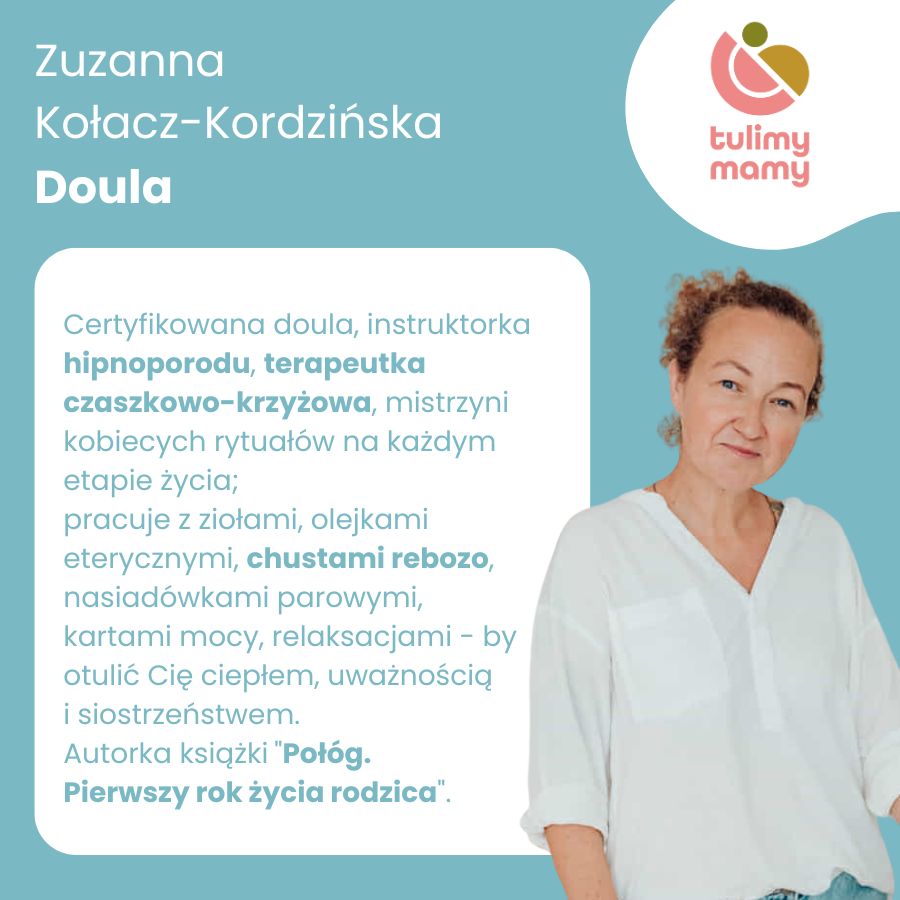 
                        Zuzanna Kołacz-Kordzińska - doula certyfikowana, instruktorka hipnoporodu,
                        terapeutka czaszkowo-krzyżowa, mistrzyni kobiecych rytuałów na każdym etapie życia;
                        pracuje z ziołami, olejkami eterycznymi, chustami rebozo, nasiadówkami parowymi,
                        kartami mocy, relaksacjami - by otulić Cię ciepłem, uważnością i siostrzeństwem; autorka
                        książki Połóg. Pierwszy rok życia rodzica.